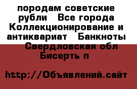 породам советские рубли - Все города Коллекционирование и антиквариат » Банкноты   . Свердловская обл.,Бисерть п.